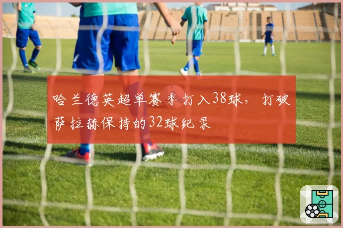 哈兰德英超单赛季打入38球,打破萨拉赫保持的32球纪录