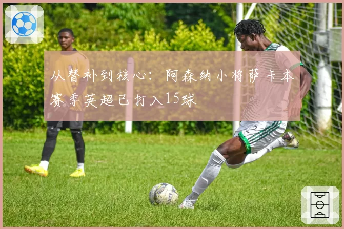 从替补到核心:阿森纳小将萨卡本赛季英超已打入15球