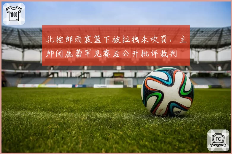 北控邹雨宸篮下被拉拽未吹罚,主帅闵鹿蕾罕见赛后公开批评裁判