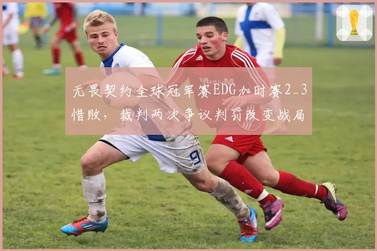 无畏契约全球冠军赛EDG加时赛2_3惜败,裁判两次争议判罚改变战局走向