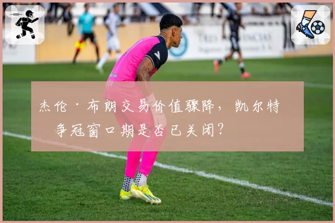 杰伦·布朗交易价值骤降，凯尔特人争冠窗口期是否已关闭？