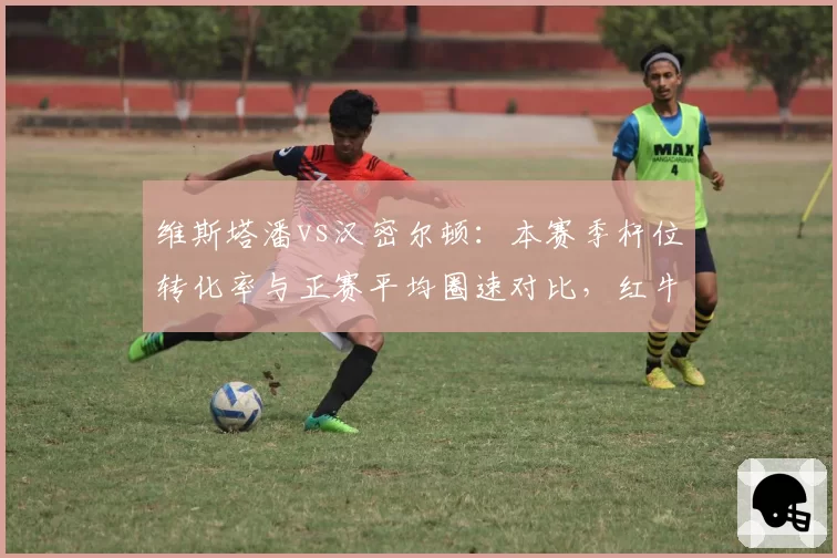 维斯塔潘vs汉密尔顿:本赛季杆位转化率与正赛平均圈速对比,红牛引擎优势明显