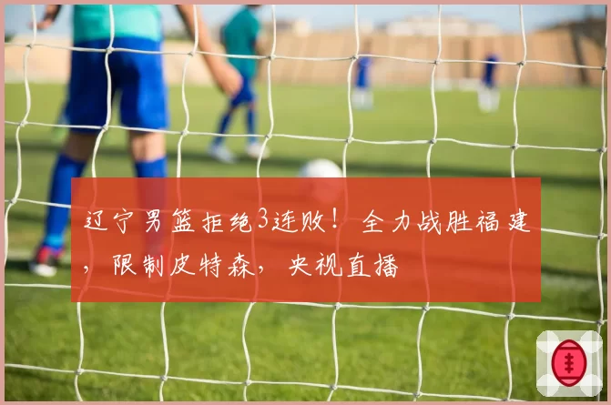 辽宁男篮拒绝3连败!全力战胜福建,限制皮特森,央视直播