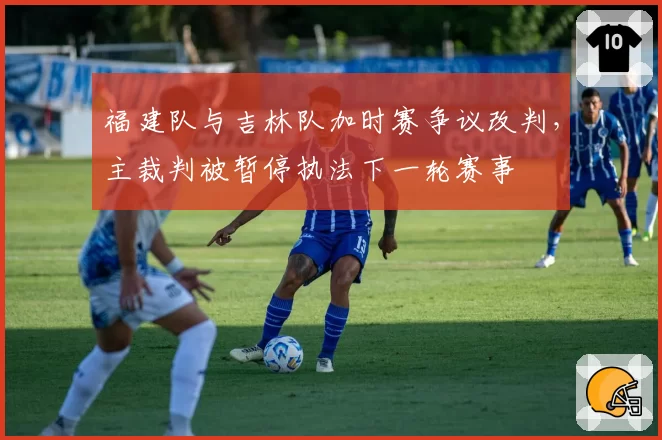 福建队与吉林队加时赛争议改判，主裁判被暂停执法下一轮赛事